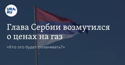 Александр Вучич - Глава Сербии возмутился о ценах на газ. «Кто это будет оплачивать?» - ura.news - Россия - Сербия - Белград