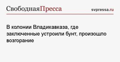 В колонии Владикавказа, где заключенные устроили бунт, произошло возгорание - svpressa.ru - Саратов - респ. Алания - Свердловская обл. - Владикавказ