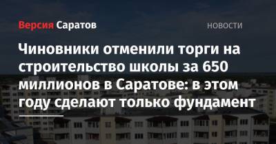 Чиновники отменили торги на строительство школы за 650 миллионов в Саратове: в этом году сделают только фундамент - nversia.ru - Россия - Саратовская обл. - Саратов