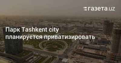 Парк Tashkent city планируется приватизировать - gazeta.uz - Узбекистан - city Tashkent