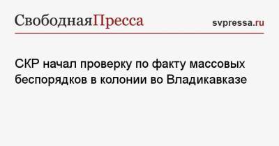 СКР начал проверку по факту массовых беспорядков в колонии во Владикавказе - svpressa.ru - Москва - Россия - респ. Алания - Владикавказ - Албания