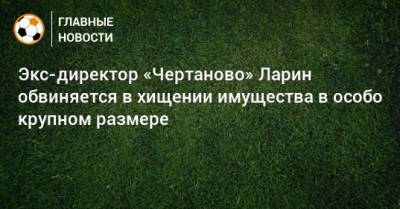 Николай Ларин - Экс-директор «Чертаново» Ларин обвиняется в хищении имущества в особо крупном размере - bombardir.ru - Москва