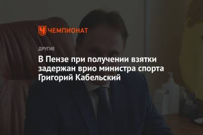 В Пензе при получении взятки задержан врио министра спорта Григорий Кабельский - championat.com - Россия - Пензенская обл. - Пенза