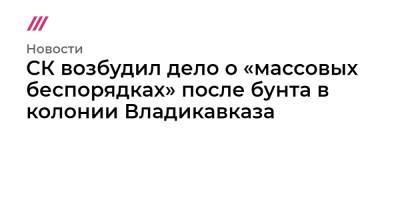 СК возбудил дело о «массовых беспорядках» после бунта в колонии Владикавказа - tvrain.ru - Россия - респ. Алания - Владикавказ