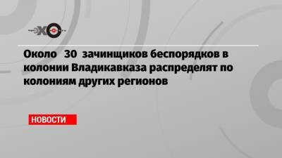 Около 30 зачинщиков беспорядков в колонии Владикавказа распределят по колониям других регионов - echo.msk.ru - респ. Алания - Владикавказ