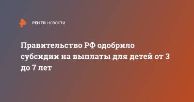 Владимир Путин - Правительство РФ одобрило субсидии на выплаты для детей от 3 до 7 лет - ren.tv - Россия