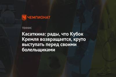 Дарья Касаткина - Ангелина Калинина - Касаткина: рады, что Кубок Кремля возвращается, круто выступать перед своими болельщиками - championat.com - Москва - Россия