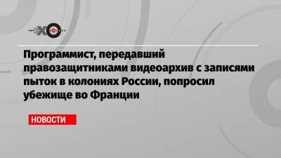 Во Франции - Программист, передавший правозащитниками видеоархив с записями пыток в колониях России, попросил убежище во Франции - echo.msk.ru - Россия - Франция