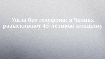 Ушла без телефона: в Челнах разыскивают 45-летнюю женщину - chelny-izvest.ru