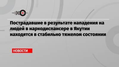 Пострадавшие в результате нападения на людей в наркодиспансере в Якутии находятся в стабильно тяжелом состоянии - echo.msk.ru - респ. Саха
