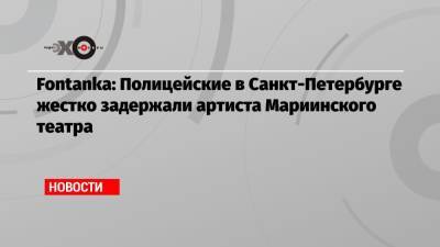 Fontanka: Полицейские в Санкт-Петербурге жестко задержали артиста Мариинского театра - echo.msk.ru - Санкт-Петербург