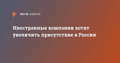 Иностранные компании хотят увеличить присутствие в России - ren.tv - Россия