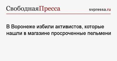 В Воронеже избили активистов, которые нашли в магазине просроченные пельмени - svpressa.ru - Ленинградская обл. - Смоленск - Воронеж - Новосибирск