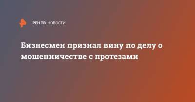 Бизнесмен признал вину по делу о мошенничестве с протезами - ren.tv - Россия
