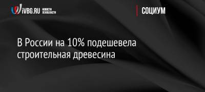 В России на 10% подешевела строительная древесина - ivbg.ru - Россия - Украина