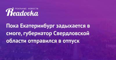 Пока Екатеринбург задыхается в смоге, губернатор Свердловской области отправился в отпуск - readovka.ru - Екатеринбург - Свердловская обл.