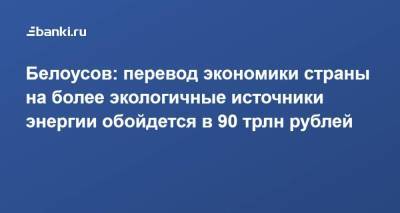 Андрей Белоусов - Белоусов: перевод экономики страны на более экологичные источники энергии обойдется в 90 трлн рублей - smartmoney.one - Россия