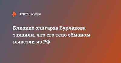 Олег Бурлаков - Близкие олигарха Бурлакова заявили, что его тело обманом вывезли из РФ - ren.tv - Россия - Санкт-Петербург - Швейцария