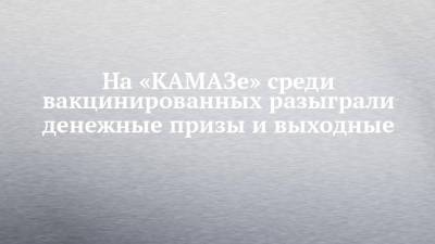 На «КАМАЗе» среди вакцинированных разыграли денежные призы и выходные - chelny-izvest.ru