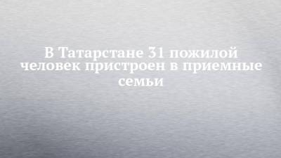 В Татарстане 31 пожилой человек пристроен в приемные семьи - chelny-izvest.ru - респ. Татарстан