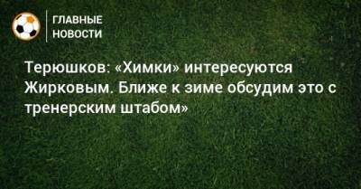 Роман Терюшков - Юрий Жирков - Терюшков: «Химки» интересуются Жирковым. Ближе к зиме обсудим это с тренерским штабом» - bombardir.ru - Россия - Московская обл.
