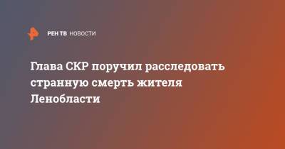 Александр Бастрыкин - Глава СКР поручил расследовать странную смерть жителя Ленобласти - ren.tv - Россия - Ленинградская обл. - р-н Всеволожский