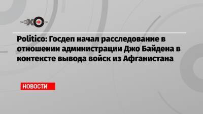 Джо Байден - Politico: Госдеп начал расследование в отношении администрации Джо Байдена в контексте вывода войск из Афганистана - echo.msk.ru - Россия - Вашингтон - Афганистан