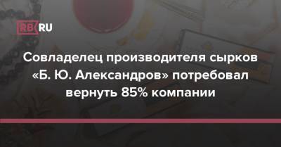 Совладелец производителя сырков «Б. Ю. Александров» потребовал вернуть 85% компании - rb.ru - Россия