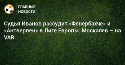 Сергей Иванов - Владимир Москалев - Кирилл Левников - Роман Усачев - Алексей Лунев - Валерий Данченко - Судья Иванов рассудит «Фенербахче» и «Антверпен» в Лиге Европы. Москалев – на VAR - bombardir.ru