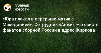 Юрий Жирков - «Юра плакал в перерыве матча с Македонией». Сотрудник «Анжи» – о свисте фанатов сборной России в адрес Жиркова - bombardir.ru - Россия - Махачкала - Македония