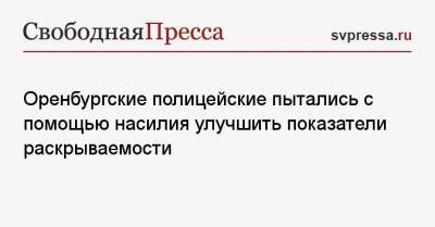 Оренбургские полицейские пытались с помощью насилия улучшить показатели раскрываемости - svpressa.ru - Оренбург - Красноярск - Вологда - Оренбургская обл.