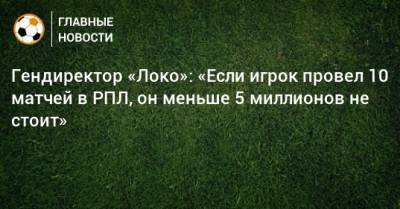 Владимир Леонченко - Гендиректор «Локо»: «Если игрок провел 10 матчей в РПЛ, он меньше 5 миллионов не стоит» - bombardir.ru - Россия