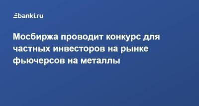 Мосбиржа проводит конкурс для частных инвесторов на рынке фьючерсов на металлы - smartmoney.one