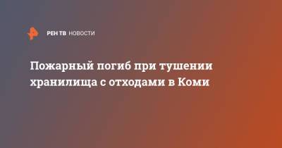 Пожарный погиб при тушении хранилища с отходами в Коми - ren.tv - Россия - респ. Коми