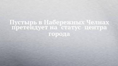 Пустырь в Набережных Челнах претендует на статус центра города - chelny-izvest.ru - Набережные Челны - Ижевск