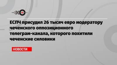 Салман Тепсуркаев - ЕСПЧ присудил 26 тысяч евро модератору чеченского оппозиционного телеграм-канала, которого похитили чеченские силовики - echo.msk.ru