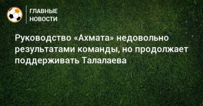 Андрей Талалаев - Ахмед Айдамиров - Руководство «Ахмата» недовольно результатами команды, но продолжает поддерживать Талалаева - bombardir.ru