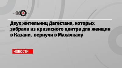 Двух жительниц Дагестана, которых забрали из кризисного центра для женщин в Казани, вернули в Махачкалу - echo.msk.ru - Москва - Махачкала - респ. Дагестан - Казань