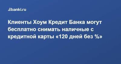 Клиенты Хоум Кредит Банка могут бесплатно снимать наличные с кредитной карты «120 дней без %» - smartmoney.one