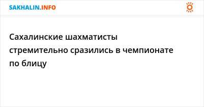 Сахалинские шахматисты стремительно сразились в чемпионате по блицу - sakhalin.info - Южно-Сахалинск - Холмск