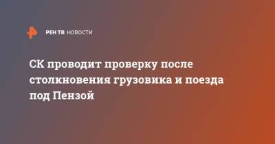 СК проводит проверку после столкновения грузовика и поезда под Пензой - ren.tv - Россия - Томск - Пензенская обл. - Пенза - Адлер