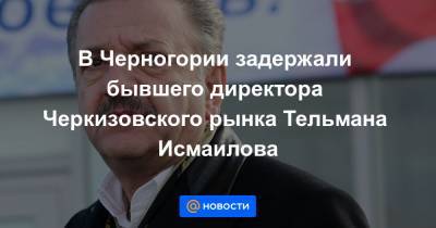 Исмаилов Тельман - В Черногории задержали бывшего директора Черкизовского рынка Тельмана Исмаилова - news.mail.ru - Москва - Россия - Черногория