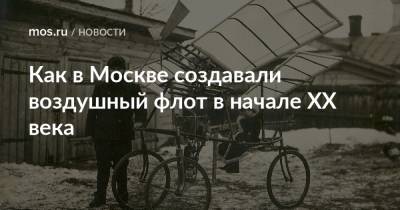 Как в Москве создавали воздушный флот в начале ХХ века - mos.ru - Москва - Россия