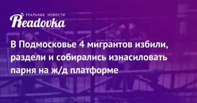 В Подмосковье 4 мигрантов избили, раздели и собирались изнасиловать парня на ж/д платформе - readovka.news - Россия - Узбекистан - Молдавия - Московская обл. - Белоруссия - Киргизия - Таджикистан