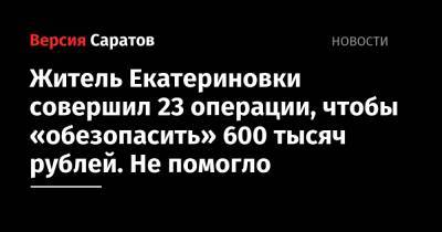 Житель Екатериновки совершил 23 операции, чтобы «обезопасить» 600 тысяч рублей. Не помогло - nversia.ru - Саратовская обл.