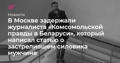 Геннадий Можейко - Андрей Зельцер - В Москве задержали журналиста «Комсомольской правды в Беларуси», который написал статью о застрелившем силовика мужчине - tvrain.ru - Москва - Белоруссия