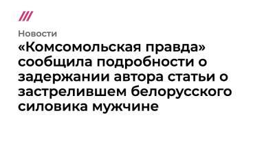 «Комсомольская правда» сообщила подробности о задержании автора статьи о застрелившем белорусского силовика мужчине - tvrain.ru - Москва - Россия - Белоруссия - Минск