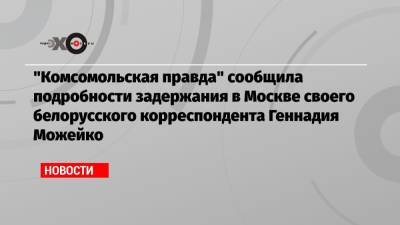 Геннадий Можейко - «Комсомольская правда» сообщила подробности задержания в Москве своего белорусского корреспондента Геннадия Можейко - echo.msk.ru - Москва - Белоруссия - Минск