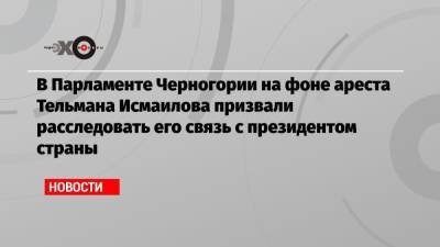 Исмаилов Тельман - В Парламенте Черногории на фоне ареста Тельмана Исмаилова призвали расследовать его связь с президентом страны - echo.msk.ru - Черногория