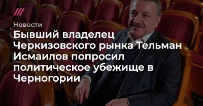 Бывший владелец Черкизовского рынка Тельман Исмаилов попросил политическое убежище в Черногории - tvrain.ru - Россия - Черногория